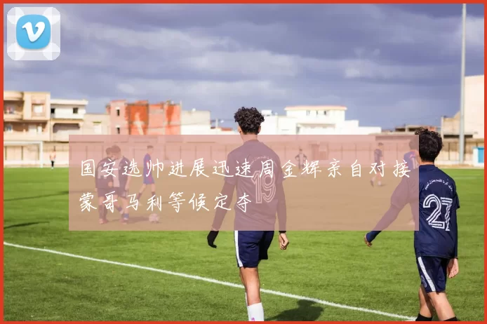 国安选帅进展迅速周金辉亲自对接蒙哥马利等候定夺