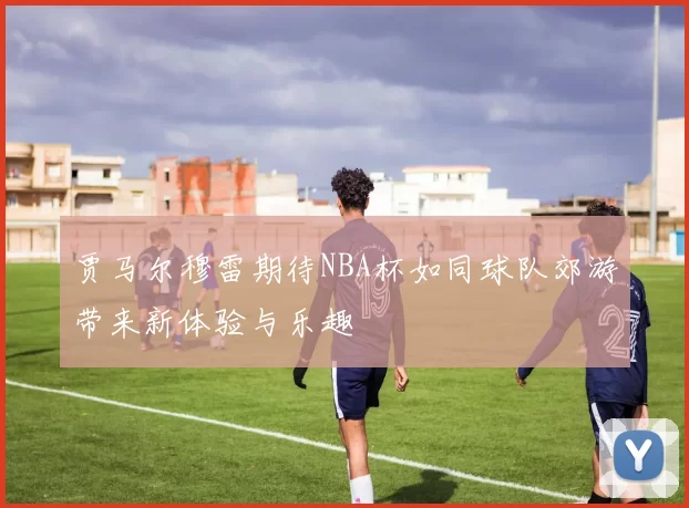 贾马尔穆雷期待NBA杯如同球队郊游带来新体验与乐趣