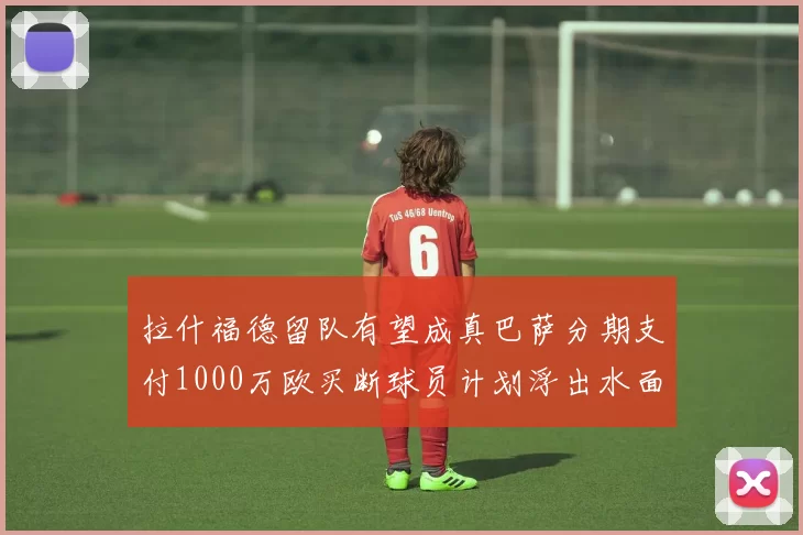 拉什福德留队有望成真巴萨分期支付1000万欧买断球员计划浮出水面