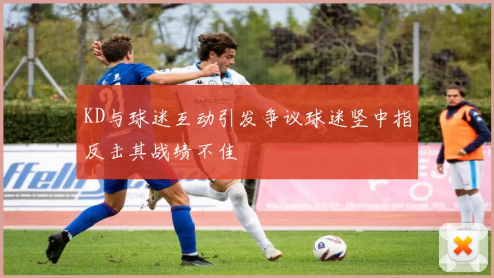 KD与球迷互动引发争议球迷竖中指反击其战绩不佳