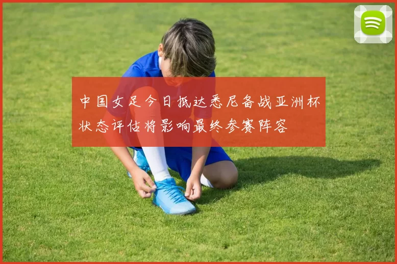 中国女足今日抵达悉尼备战亚洲杯状态评估将影响最终参赛阵容