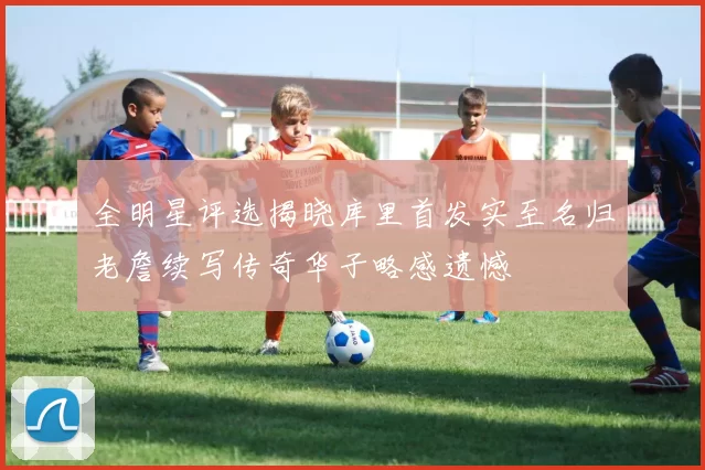 全明星评选揭晓库里首发实至名归老詹续写传奇华子略感遗憾