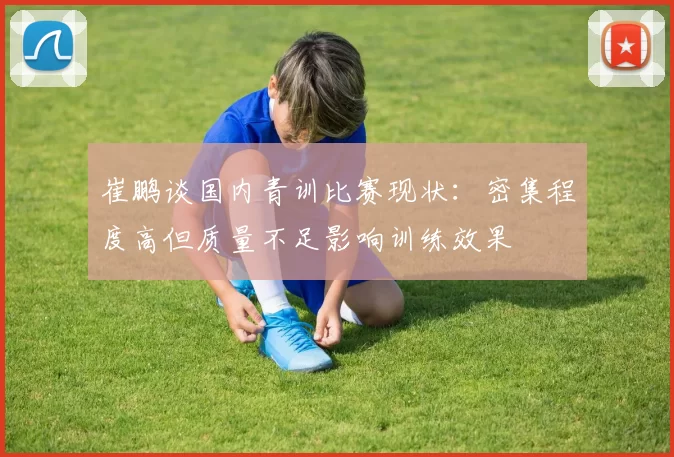 崔鹏谈国内青训比赛现状：密集程度高但质量不足影响训练效果