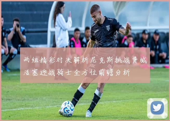 两组精彩对决解析尼克斯挑战费城活塞迎战骑士全方位前瞻分析