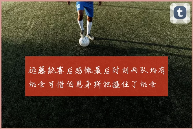 远藤航赛后感慨最后时刻两队均有机会可惜伯恩茅斯把握住了机会