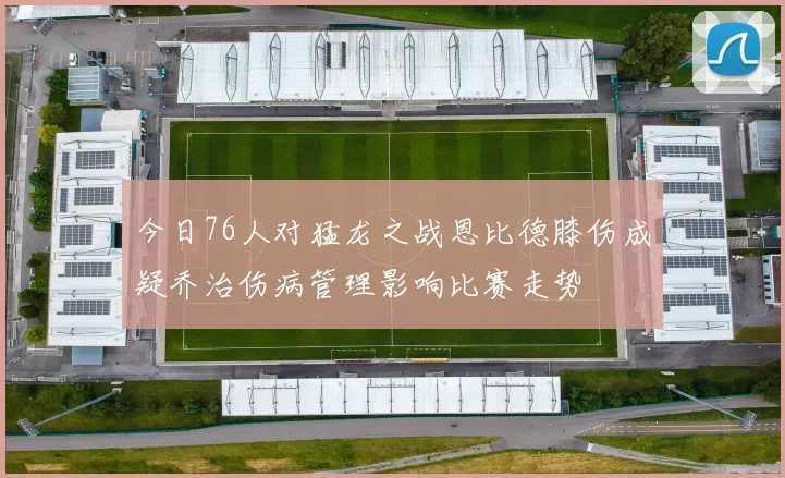 今日76人对猛龙之战恩比德膝伤成疑乔治伤病管理影响比赛走势