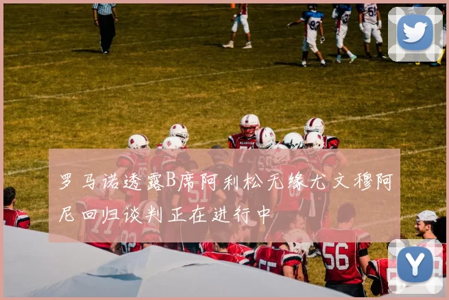 罗马诺透露B席阿利松无缘尤文穆阿尼回归谈判正在进行中