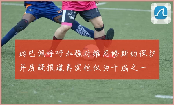 姆巴佩呼吁加强对维尼修斯的保护并质疑报道真实性仅为十成之一