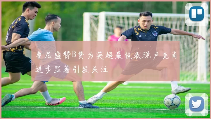 鲁尼盛赞B费为英超最佳表现卢克肖进步显著引发关注