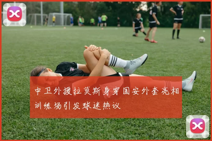 中卫外援拉莫斯身穿国安外套亮相训练场引发球迷热议